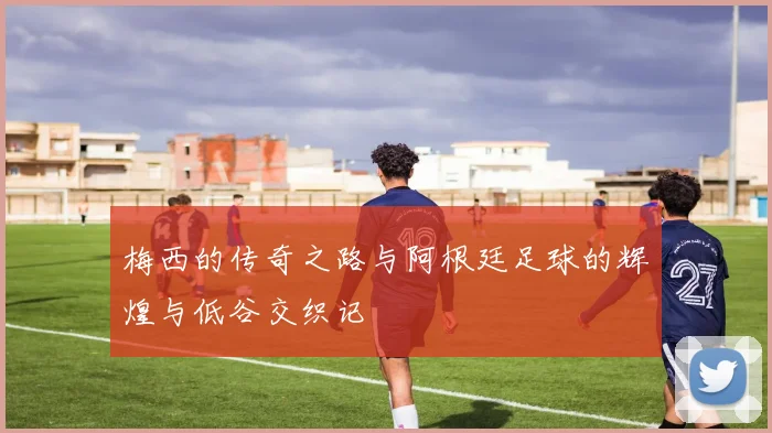 梅西的传奇之路与阿根廷足球的辉煌与低谷交织记