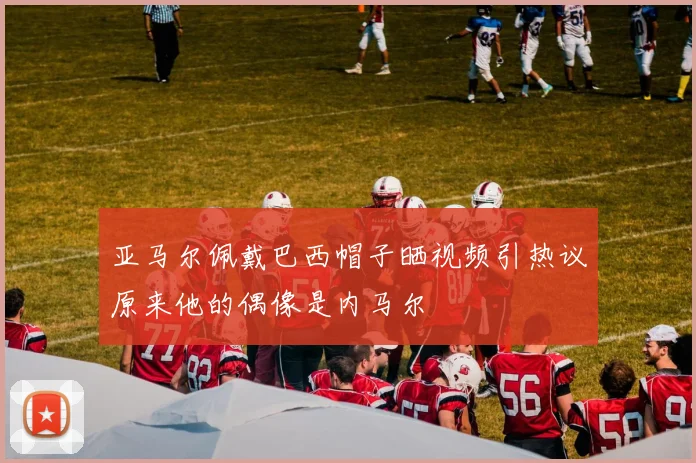 亚马尔佩戴巴西帽子晒视频引热议原来他的偶像是内马尔