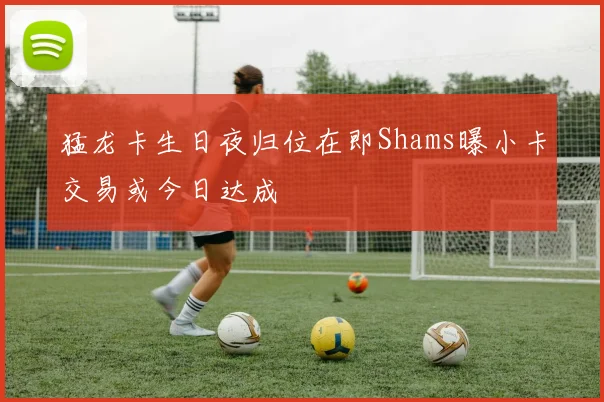 猛龙卡生日夜归位在即Shams曝小卡交易或今日达成