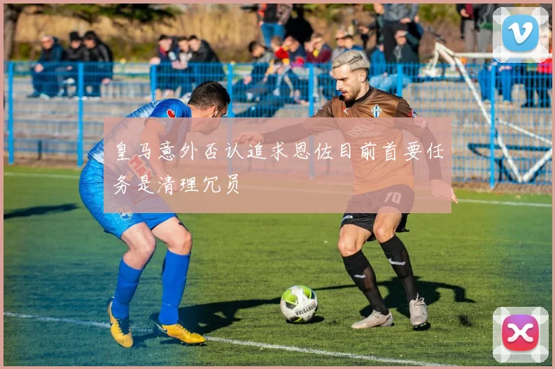 皇马意外否认追求恩佐目前首要任务是清理冗员