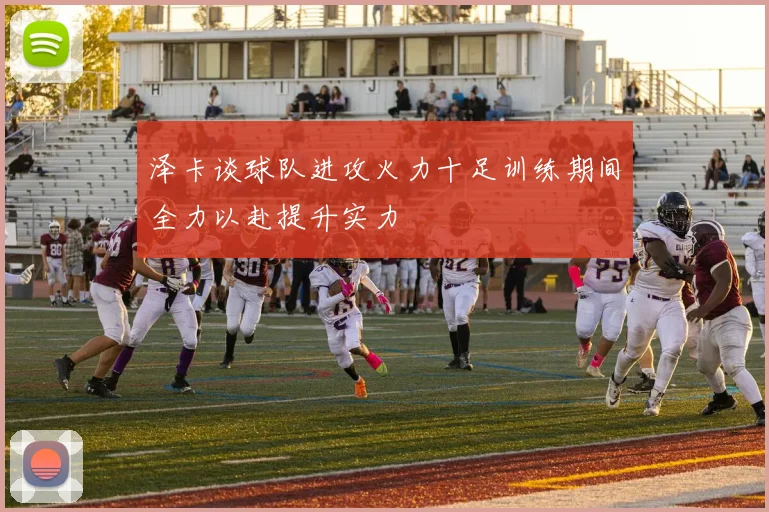 泽卡谈球队进攻火力十足训练期间全力以赴提升实力