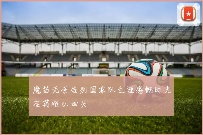 魔笛无奈告别国家队生涯感慨时光荏苒难以回头