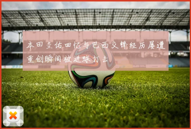 本田圭佑回忆与巴西交锋经历屡遭重创瞬间被进球打击