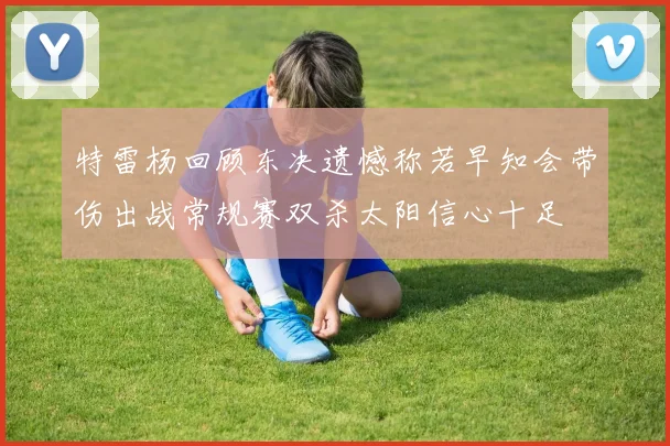 特雷杨回顾东决遗憾称若早知会带伤出战常规赛双杀太阳信心十足