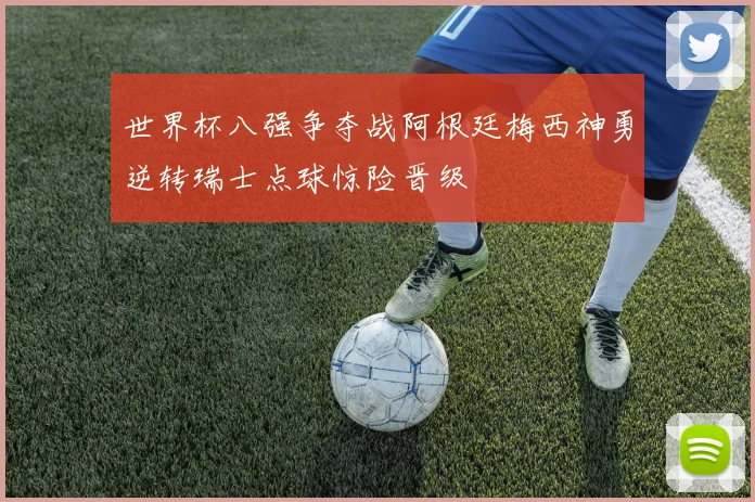 世界杯八强争夺战阿根廷梅西神勇逆转瑞士点球惊险晋级