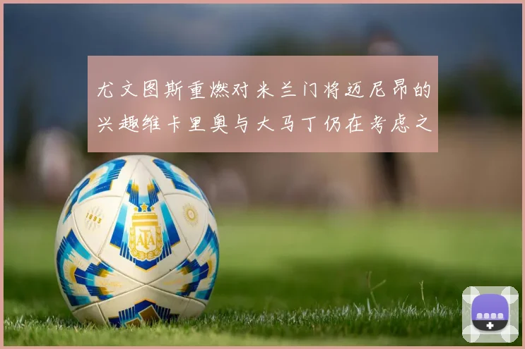 尤文图斯重燃对米兰门将迈尼昂的兴趣维卡里奥与大马丁仍在考虑之中