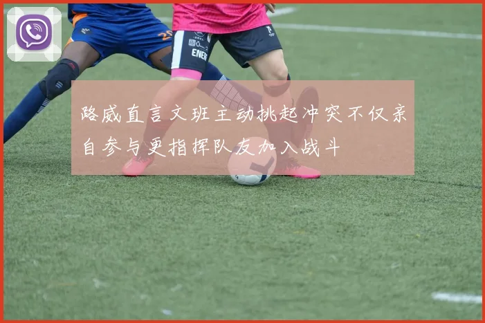 路威直言文班主动挑起冲突不仅亲自参与更指挥队友加入战斗