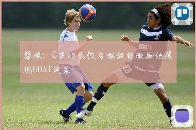 摩根:C罗的仇恨与嘲讽将激励他展现GOAT风采