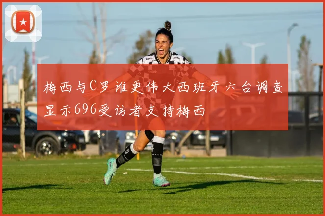 梅西与C罗谁更伟大西班牙六台调查显示696受访者支持梅西