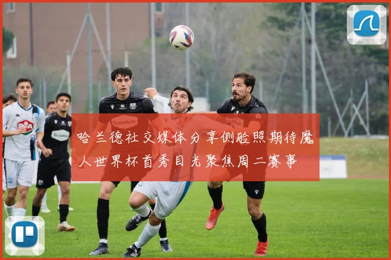 哈兰德社交媒体分享侧脸照期待魔人世界杯首秀目光聚焦周二赛事