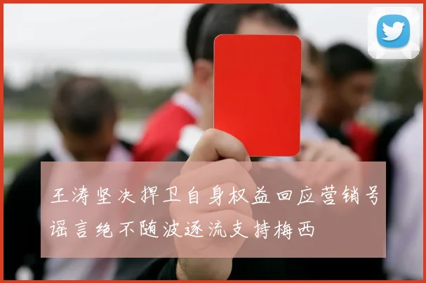 王涛坚决捍卫自身权益回应营销号谣言绝不随波逐流支持梅西